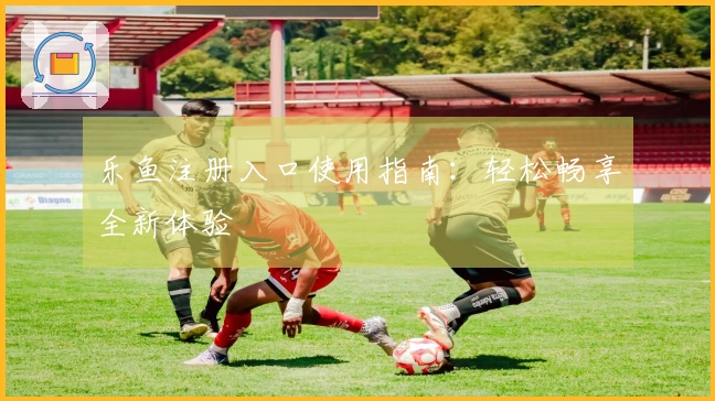 乐鱼注册入口使用指南：轻松畅享全新体验