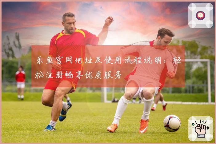 乐鱼官网地址及使用流程说明，轻松注册畅享优质服务