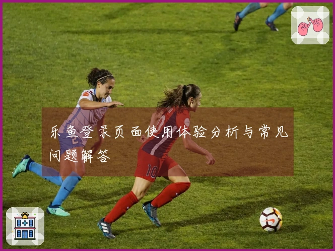 乐鱼登录页面使用体验分析与常见问题解答