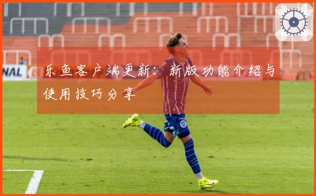 乐鱼客户端更新：新版功能介绍与使用技巧分享