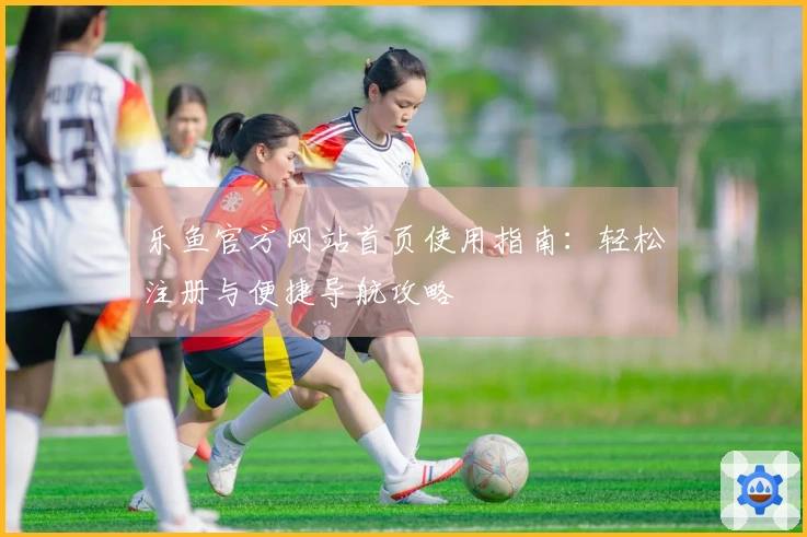 乐鱼官方网站首页使用指南：轻松注册与便捷导航攻略
