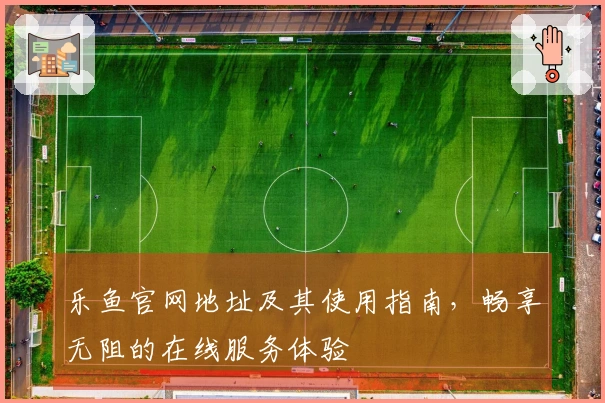 乐鱼官网地址及其使用指南，畅享无阻的在线服务体验