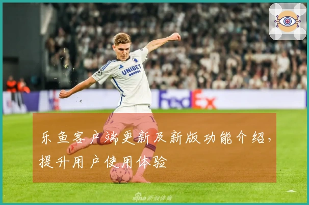 乐鱼客户端更新及新版功能介绍，提升用户使用体验