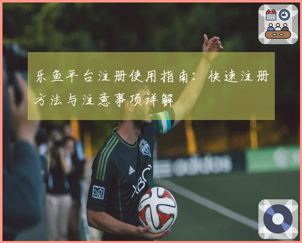 乐鱼平台注册使用指南：快速注册方法与注意事项详解