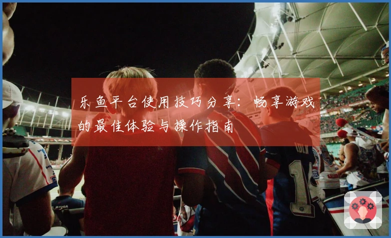 乐鱼平台使用技巧分享：畅享游戏的最佳体验与操作指南