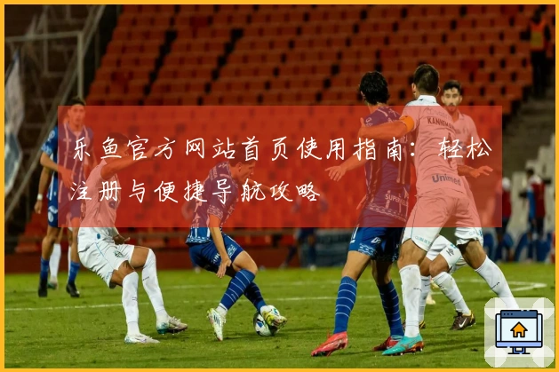 乐鱼官方网站首页使用指南：轻松注册与便捷导航攻略