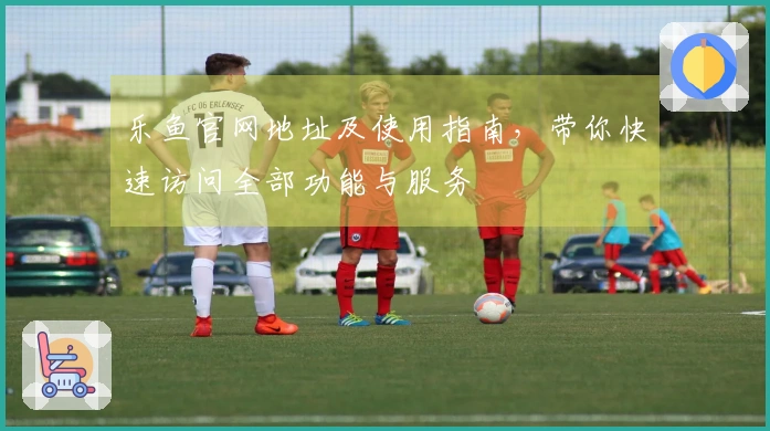 乐鱼官网地址及使用指南，带你快速访问全部功能与服务