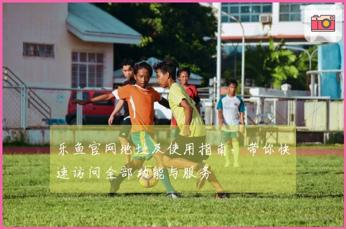 乐鱼官网地址及使用指南，带你快速访问全部功能与服务