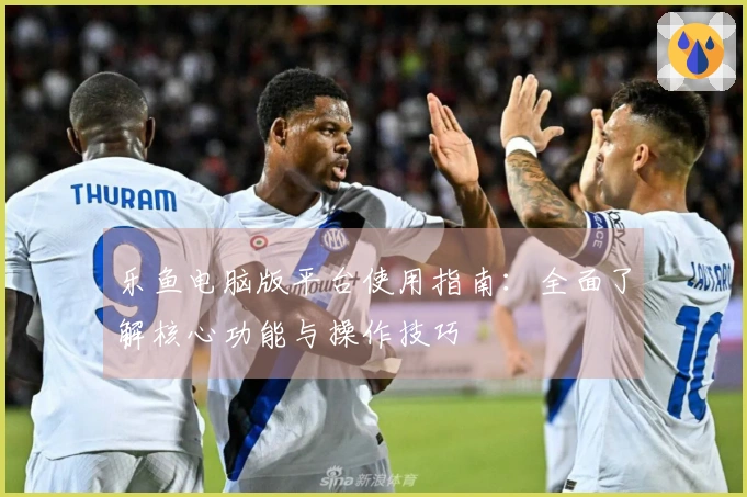 乐鱼电脑版平台使用指南:全面了解核心功能与操作技巧