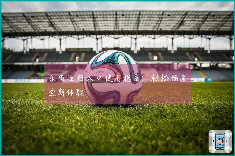 乐鱼注册入口使用指南：轻松畅享全新体验