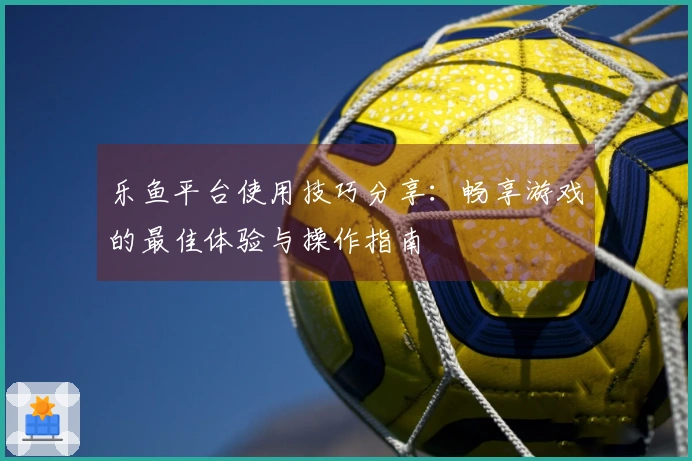 乐鱼平台使用技巧分享：畅享游戏的最佳体验与操作指南