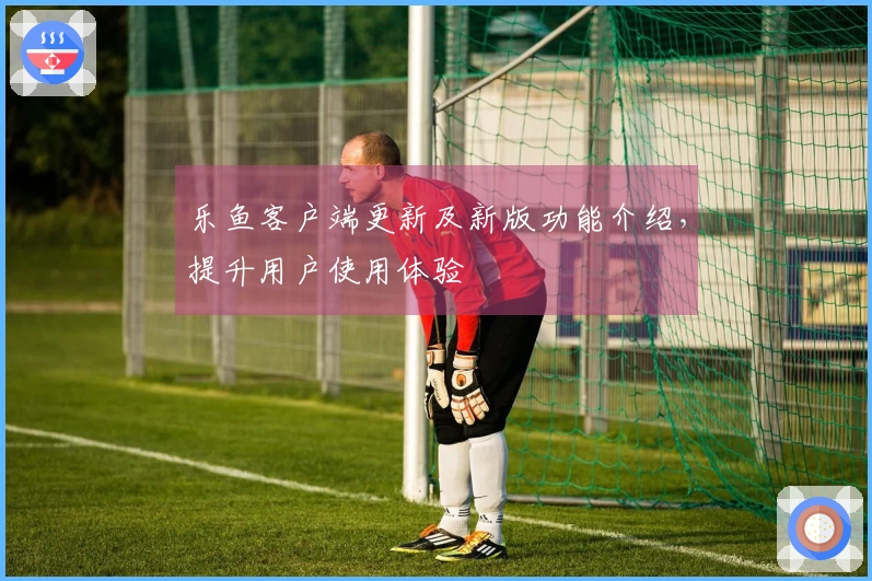 乐鱼客户端更新及新版功能介绍，提升用户使用体验